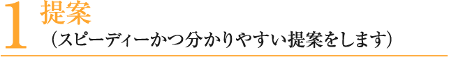 1 提案 （スピーディーかつ分かりやすい提案をします）