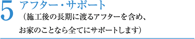 5 アフター・サポート （施工後の長期に渡るアフターを含め、お家のことなら全てにサポートします）